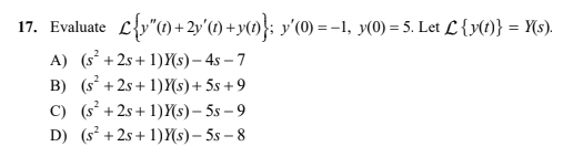 17. Evaluate L{y"() + 2y'(1) +y(»)}; y'(0) =-1, y(0) = 5. Let L {y(1)} = {(s).
%3D
A) (s° +2s+ 1)Y(s) – 4s – 7
B) (s +2s + 1)(s)+ 5s + 9
C) (s° +2s+ 1)Y(s) – 5s – 9
D) (s +2s + 1)Y(s)– 5s – 8
