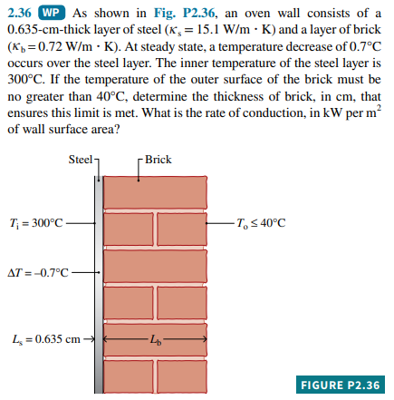 2.36 WP As shown in Fig. P2.36, an oven wall consists of a
0.635-cm-thick layer of steel (x, = 15.1 W/m · K) and a layer of brick
(Kp = 0.72 W/m · K). At steady state, a temperature decrease of 0.7°C
%3D
occurs over the steel layer. The inner temperature of the steel layer is
300°C. If the temperature of the outer surface of the brick must be
no greater than 40°C, determine the thickness of brick, in cm, that
2
ensures this limit is met. What is the rate of conduction, in kW per m?
of wall surface area?
Steel
- Brick
T; = 300°C
- T, < 40°C
AT = -0.7°C
L = 0.635 cm
FIGURE P2.36
