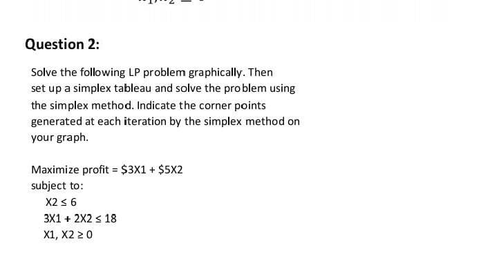 Question 2:
Solve the following LP problem graphically. Then
set up a simplex tableau and solve the pro blem using
the simplex method. Indicate the corner points
generated at each iteration by the simplex method on
your graph.
Maximize profit = $3X1 + $5X2
subject to:
X2 3 6
3X1 + 2X2 < 18
X1, X2 2 0
