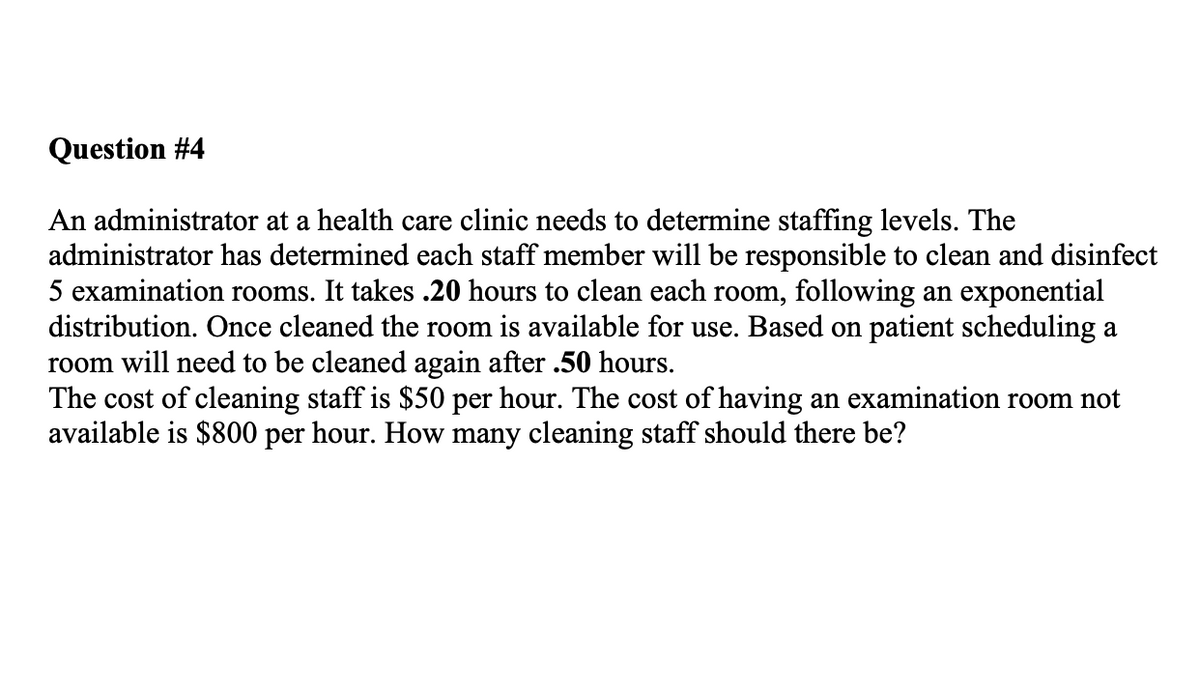 Question #4
An administrator at a health care clinic needs to determine staffing levels. The
administrator has determined each staff member will be responsible to clean and disinfect
5 examination rooms. It takes .20 hours to clean each room, following an exponential
distribution. Once cleaned the room is available for use. Based on patient scheduling a
room will need to be cleaned again after .50 hours.
The cost of cleaning staff is $50 per hour. The cost of having an examination room not
available is $800 per hour. How many cleaning staff should there be?
