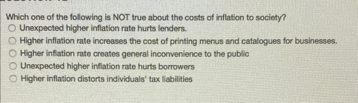 Which one of the following is NOT true about the costs of inflation to society?
O Unexpected higher inflation rate hurts lenders.
O Higher inflation rate increases the cost of printing menus and catalogues for businesses.
Higher inflation rate creates general inconvenience to the public
Unexpected higher inflation rate hurts borrowers
O Higher inflation distorts individuals' tax liabilities

