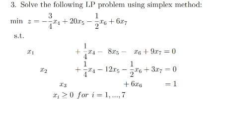 3. Solve the following LP problem using simplex method:
3
min z = --4 + 20x5
1
+ 6x7
s.t.
1
8x5 - x6 + 9x7 = 0
1
1
I6 + 3x7 = 0
12.r,
+ 6x6
= 1
x; >0 for i = 1, ..., 7
