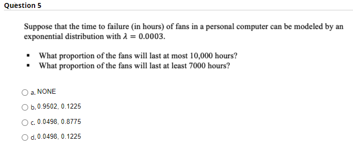 Question 5
Suppose that the time to failure (in hours) of fans in a personal computer can be modeled by an
exponential distribution with 2 = 0.0003.
• What proportion of the fans will last at most 10,000 hours?
• What proportion of the fans will last at least 7000 hours?
a. NONE
O b.0.9502, 0.1225
O.0.0498, 0.8775
d. 0.0498, 0.1225
