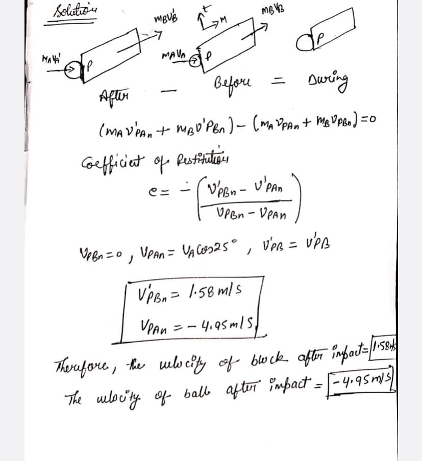 Solution
MBUB
MAVA
L
A Un ele
de
During
After
Before
(MAY PAN + MBD'PBA) ~ (MAYpan + MBDPBN) =
Coefficient of
Restitutions
C=
VpBn - VPAn
UPBn - UPAN
VpBn=01
VPAn = VAC₂25°
VPB =
VPB
VPBn = 1.58 m/s
VPAn = -4.95m/s,
therefore, the velocity of block after infact=1+584
The velocity of ball after impact = [ -4.95m/s)
·M
MAVA
MBVB