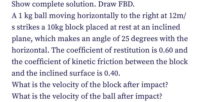 Show complete solution. Draw FBD.
A 1 kg ball moving horizontally to the right at 12m/
s strikes a 10kg block placed at rest at an inclined
plane, which makes an angle of 25 degrees with the
horizontal. The coefficient of restitution is 0.60 and
the coefficient of kinetic friction between the block
and the inclined surface is 0.40.
What is the velocity of the block after impact?
What is the velocity of the ball after impact?