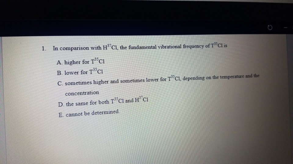 1. In comparison with H C1, the fundamental vibrational frequency of T Cl is
A. higher for T°C1
B. lower for TCi
C. sometimes higher and sometimes lower for T Cl, depending on the temperature and the
concentration
D. the same for both T Cl and H Cl
E. cannot be determined.
