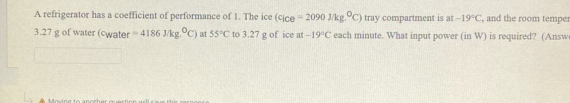 A refrigerator has a coefficient of performance of 1. The ice (cice = 2090 J/kg.°C) tray compartment is at -19°C, and the room temper
3.27 g of water (cwater = 4186 J/kg.°C) at 55°C to 3.27 g of ice at -19°C each minute. What input power (in W) is required? (Answe
A Moving to anoth
