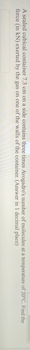 A sealed cubical container 7.3 cm on a side contains three times Avogadro's number of molecules at a temperature of 20°C. Find the
force (in kN) exerted by the gas on one of the walls of the container. (Answer in 1 decimal place)
