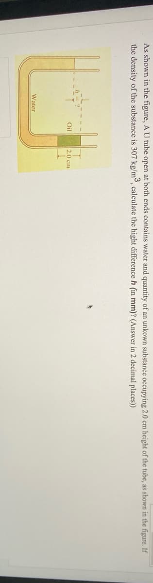 As shown in the figure, A U tube open at both ends contains water and quantity of an unkown substance occupying 2.0
height of the tube, as shown in the figure. If
the density of the substance is 307 kg/m³, calculate the hight difference h (in mm)? (Answer in 2 decimal places))
Oil
2.0 cm
Water
