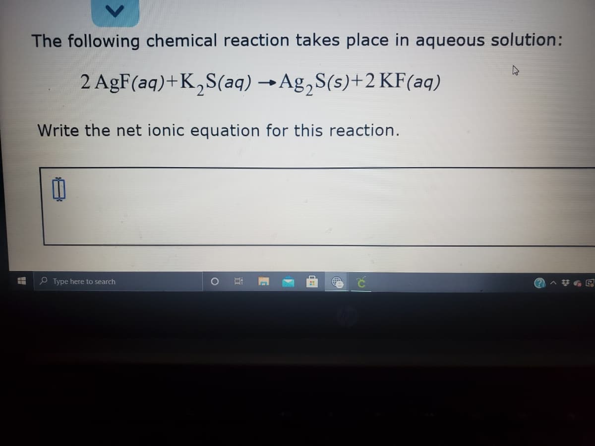 The following chemical reaction takes place in aqueous solution:
2 AgF(aq)+K,S(aq) →Ag,S(s)+2 KF(aq)
Write the net ionic equation for this reaction.
e Type here to search
