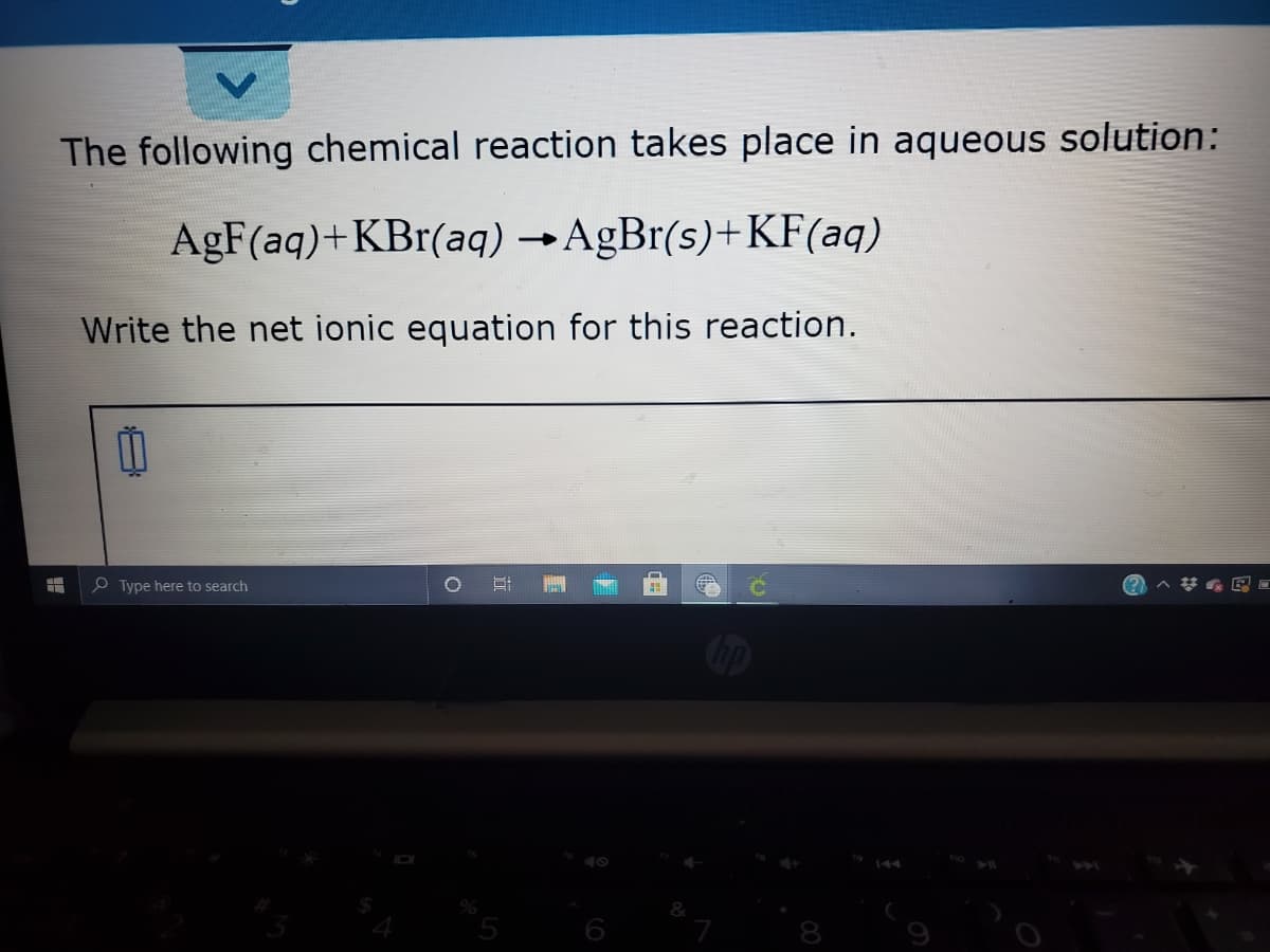 The following chemical reaction takes place in aqueous solution:
AgF(aq)+KBr(aq) →AgBr(s)+KF(aq)
Write the net ionic equation for this reaction.
O Type here to search
144
