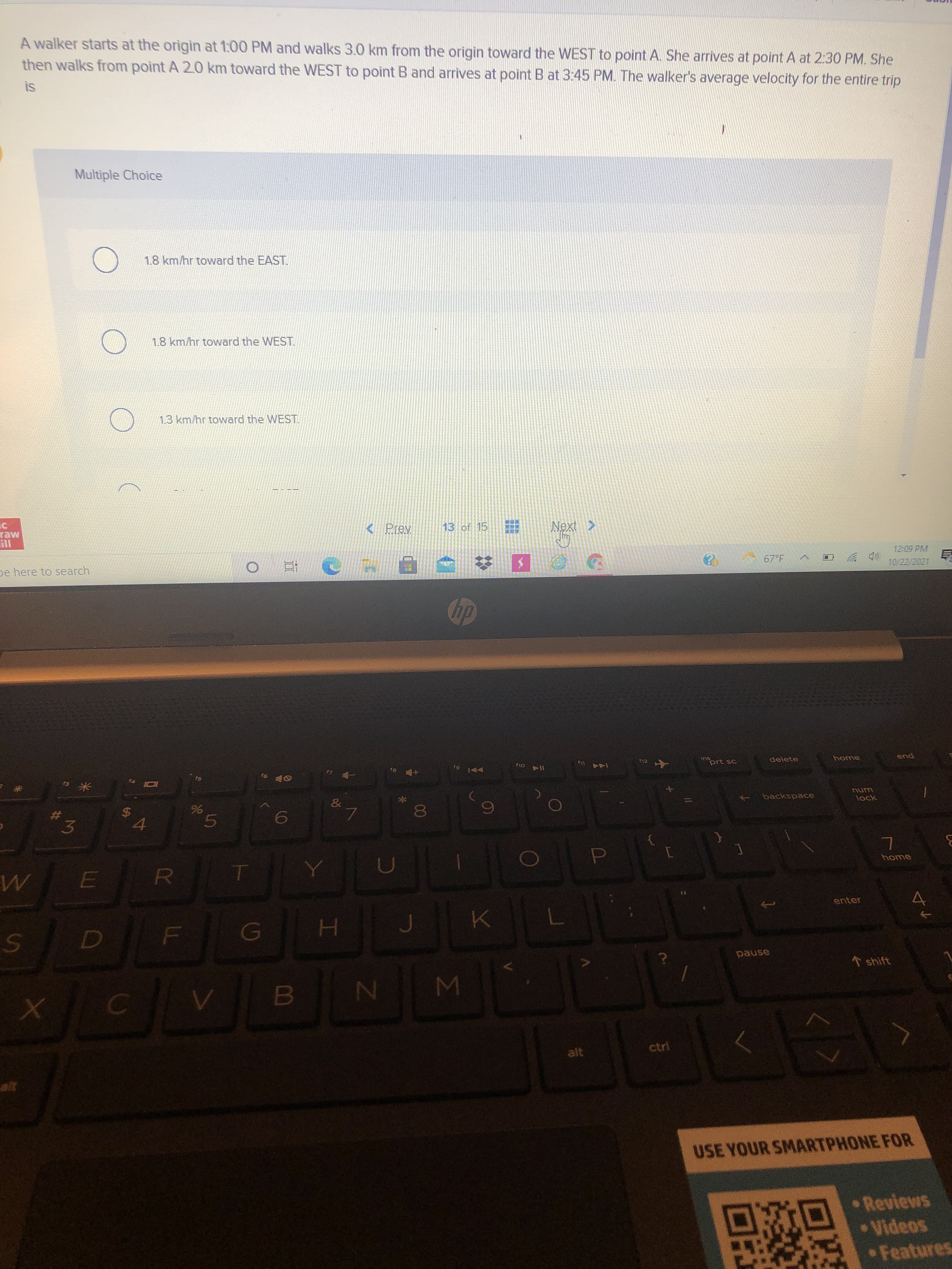 00
41
林
A walker starts at the origin at 1:00 PM and walks 3.0 km from the origin toward the WEST to point A. She arrives at point A at 2:30 PM. She
then walks from point A 2.0 km toward the WEST to point B and arrives at point B at 3:45 PM. The walker's average velocity for the entire trip
SI
Multiple Choice
1.8 km/hr toward the EAST.
1.8 km/hr toward the WEST.
1.3 km/hr toward the WEST.
raw
13 of 15
pe here to search
12:09 PM
10/22/2021
SU
prt sc
delete
LL
home
114
144
pua
米。
backspace
$4
unu
lock
3.
6.
home
R.
enter
pause
* shift
MI
B.
alt
ctri
USE YOUR SMARTPHONE FOR
Reviews
•Videos
Features
