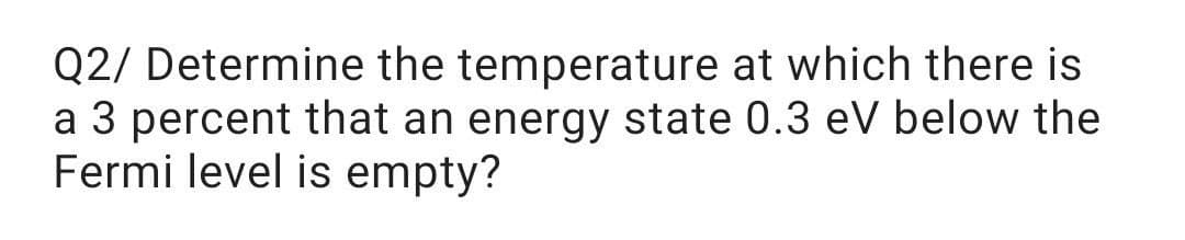 Q2/ Determine the temperature at which there is
a 3 percent that an energy state 0.3 eV below the
Fermi level is empty?
