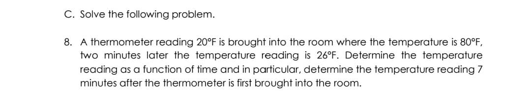 C. Solve the following problem.
8. A thermometer reading 20°F is brought into the room where the temperature is 80°F,
two minutes later the temperature reading is 26°F. Determine the temperature
reading as a function of time and in particular, determine the temperature reading 7
minutes after the thermometer is first brought into the room.
