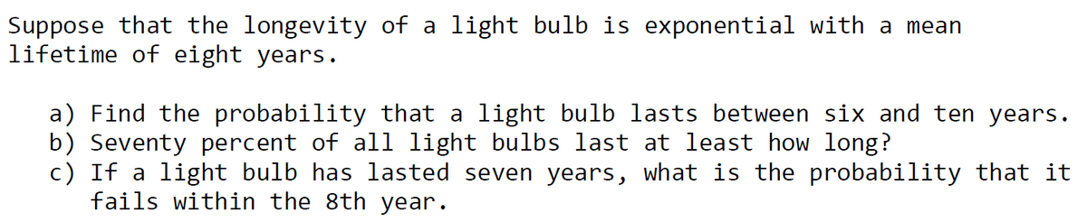 Suppose that the longevity of a light bulb is exponential with a mean
lifetime of eight years.
a) Find the probability that a light bulb lasts between six and ten years.
b) Seventy percent of all light bulbs last at least how long?
c) If a light bulb has lasted seven years, what is the probability that it
fails within the 8th year.
