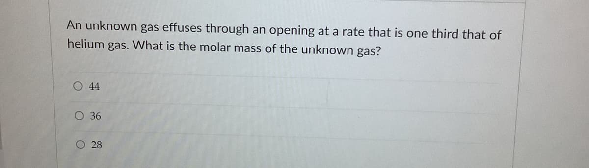 An unknown gas effuses through an opening at a rate that is one third that of
helium gas. What is the molar mass of the unknown gas?
O 44
O 36
O 28
