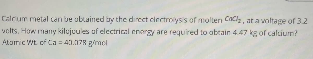 Calcium metal can be obtained by the direct electrolysis of molten Cacl2, at a voltage of 3.2
volts. How many kilojoules of electrical energy are required to obtain 4.47 kg of calcium?
Atomic Wt. of Ca = 40.078 g/mol
%3D
