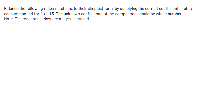 Balance the following redox reactions, to their simplest form, by supplying the correct coefficients before
each compound for #s 1-15. The unknown coefficients of the compounds should be whole numbers.
Note: The reactions below are not yet balanced.
