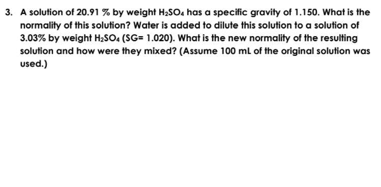 3. A solution of 20.91 % by weight H2SO4 has a specific gravity of 1.150. What is the
normality of this solution? Water is added to dilute this solution to a solution of
3.03% by weight H2SO4 (SG= 1.020). What is the new normality of the resulting
solution and how were they mixed? (Assume 100 ml of the original solution was
used.)
