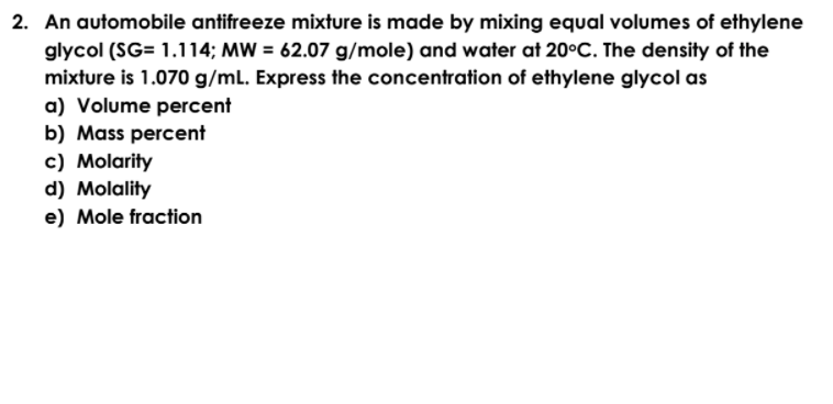 2. An automobile antifreeze mixture is made by mixing equal volumes of ethylene
glycol (SG= 1.114; MW = 62.07 g/mole) and water at 20°C. The density of the
mixture is 1.070 g/mL. Express the concentration of ethylene glycol as
a) Volume percent
b) Mass percent
c) Molarity
d) Molality
e) Mole fraction
