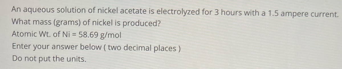 An aqueous solution of nickel acetate is electrolyzed for 3 hours with a 1.5 ampere current.
What mass (grams) of nickel is produced?
Atomic Wt. of Ni = 58.69 g/mol
Enter your answer below ( two decimal places)
Do not put the units.
