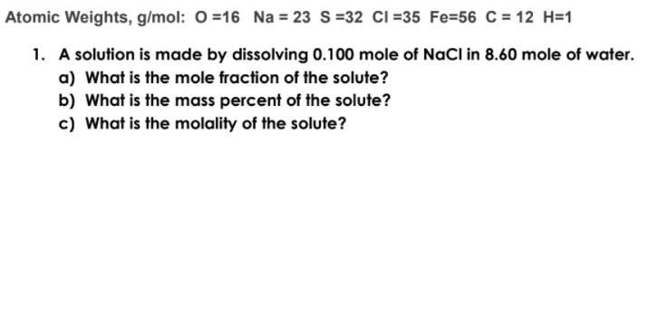Atomic Weights, g/mol: 0 =16 Na = 23 S=32 Ci =35 Fe=56 C = 12 H=1
1. A solution is made by dissolving 0.100 mole of NaCl in 8.60 mole of water.
a) What is the mole fraction of the solute?
b) What is the mass percent of the solute?
c) What is the molality of the solute?

