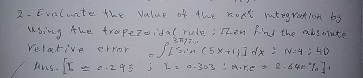 2- Evaluate the
Value of the Rext integ ration by
using Ahe trapezoidal rule ; Then find the absolute
37/20
Velative error
SESin (5X+1) ] dx s N=4 ; 4D
I=0.303 ; Qire = 2-640°% .
Ans. I c.295
