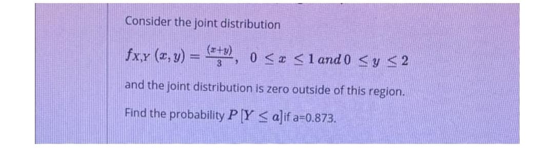Consider the joint distribution
(r+y)
fxx (z, y) = , o < <1 and 0 <y < 2
3
and the joint distribution is zero outside of this region.
Find the probability P [Y < a]if a=0.873.
