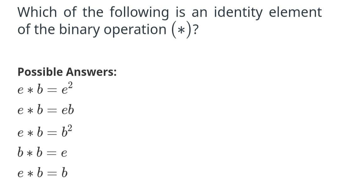 Which of the following is an identity element
of the binary operation (*)?
Possible Answers:
e * b = e?
e *b = eb
e * b = 62
b * b = e
e *b = b
