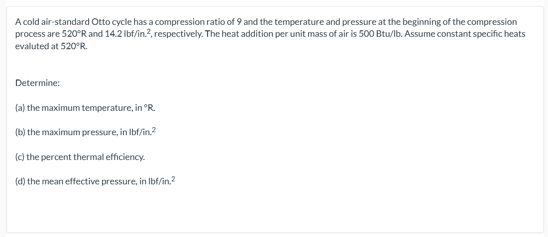 A cold air-standard Otto cycle has a compression ratio of 9 and the temperature and pressure at the beginning of the compression
process are 520°R and 14.2 Ibf/in.?, respectively. The heat addition per unit mass of air is 500 Btu/lb. Assume constant specific heats
evaluted at 520°R.
Determine:
(a) the maximum temperature, in °R.
(b) the maximum pressure, in Ibf/in.2
(c) the percent thermal efficiency.
(d) the mean effective pressure, in Ibf/in.?
