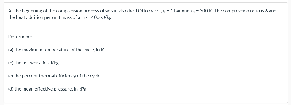At the beginning of the compression process of an air-standard Otto cycle, p1 = 1 bar and T1 = 300 K. The compression ratio is 6 and
the heat addition per unit mass of air is 1400 kJ/kg.
Determine:
(a) the maximum temperature of the cycle, in K.
(b) the net work, in kJ/kg.
(c) the percent thermal efficiency of the cycle.
(d) the mean effective pressure, in kPa.
