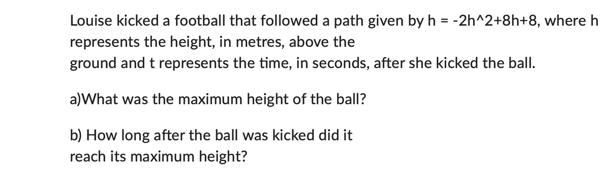 Louise kicked a football that followed a path given by h = -2h^2+8h+8, where h
represents the height, in metres, above the
ground and t represents the time, in seconds, after she kicked the ball.
a)What was the maximum height of the ball?
b) How long after the ball was kicked did it
reach its maximum height?