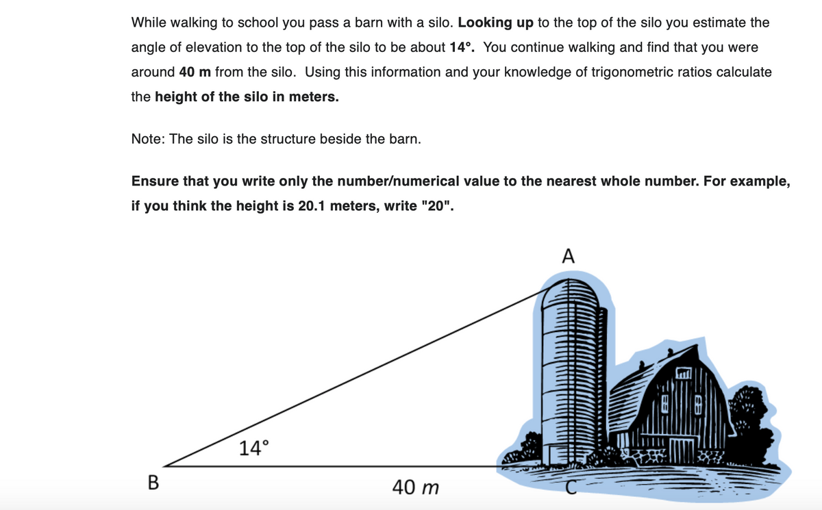 While walking to school you pass a barn with a silo. Looking up to the top of the silo you estimate the
angle of elevation to the top of the silo to be about 14°. You continue walking and find that you were
around 40 m from the silo. Using this information and your knowledge of trigonometric ratios calculate
the height of the silo in meters.
Note: The silo is the structure beside the barn.
Ensure that you write only the number/numerical value to the nearest whole number. For example,
if you think the height is 20.1 meters, write "20".
B
14°
40 m
A
