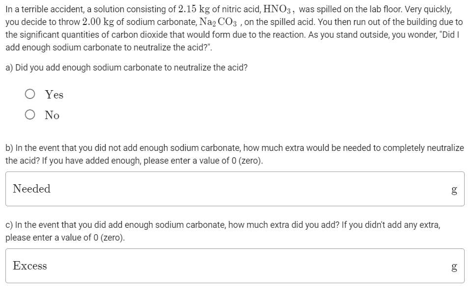 In a terrible accident, a solution consisting of 2.15 kg of nitric acid, HNO3, was spilled on the lab floor. Very quickly,
you decide to throw 2.00 kg of sodium carbonate, Na2 CO3 , on the spilled acid. You then run out of the building due to
the significant quantities of carbon dioxide that would form due to the reaction. As you stand outside, you wonder, "Did I
add enough sodium carbonate to neutralize the acid?".
a) Did you add enough sodium carbonate to neutralize the acid?
Yes
O No
b) In the event that you did not add enough sodium carbonate, how much extra would be needed to completely neutralize
the acid? If you have added enough, please enter a value of 0 (zero).
Needed
c) In the event that you did add enough sodium carbonate, how much extra did you add? If you didn't add any extra,
please enter a value of 0 (zero).
Excess
