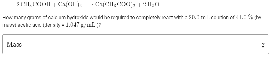 2 CHз СООН +Ca(ОН)2 — Са(CH3 CO)2 + 2 H2 О
How many grams of calcium hydroxide would be required to completely react with a 20.0 mL solution of 41.0 % (by
mass) acetic acid (density = 1.047 g/mL )?
Mass
