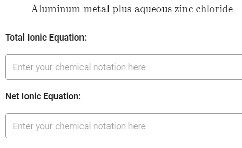 Aluminum metal plus aqueous zinc chloride
Total lonic Equation:
Enter your chemical notation here
Net lonic Equation:
Enter your chemical notation here
