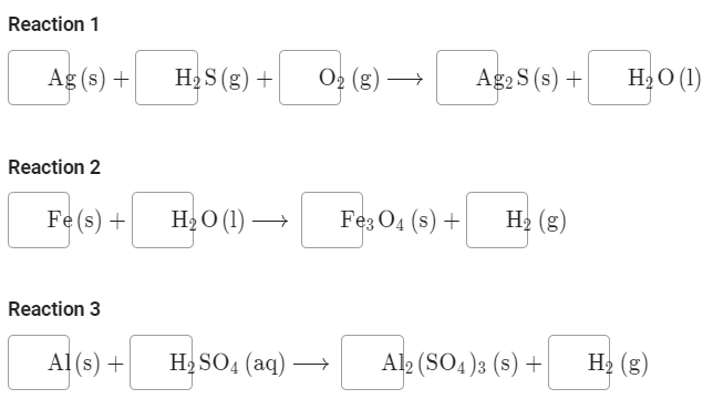 Reaction 1
Ag (s) +
H2 S (g) +
O2 (g)
АgS (s) +
H2O (1)
Reaction 2
Fe(s) +
H2O (1) →
Feз Од (s) +
H2 (g)
Reaction 3
Al (s) +
Н SO4 (аq) —
Al2 (SO4)3 (s) +
H2 (g)
