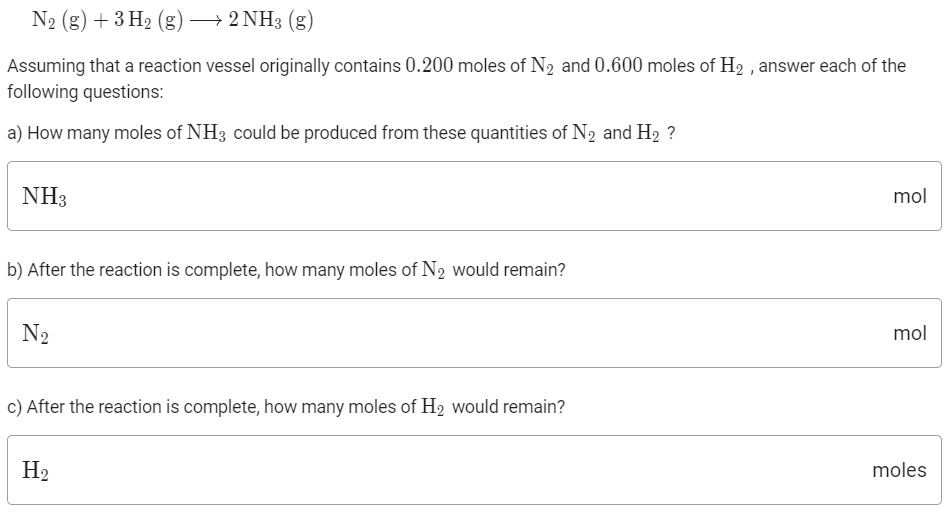 N2 (g) + 3 H2 (g) → 2 NH3 (g)
Assuming that a reaction vessel originally contains 0.200 moles of N2 and 0.600 moles of H2 , answer each of the
following questions:
a) How many moles of NH3 could be produced from these quantities of N2 and H2 ?
NH3
mol
b) After the reaction is complete, how many moles of N2 would remain?
N2
mol
c) After the reaction is complete, how many moles of H2 would remain?
H2
moles
