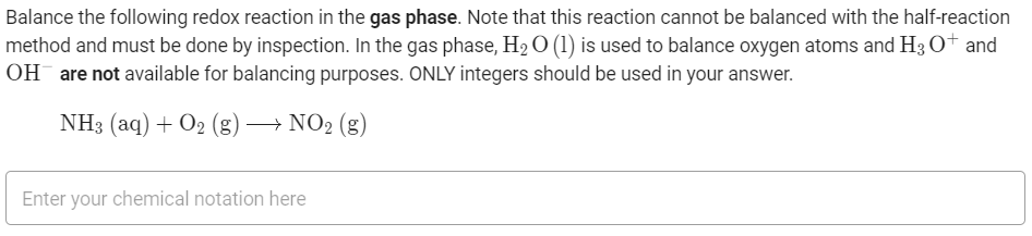 Balance the following redox reaction in the gas phase. Note that this reaction cannot be balanced with the half-reaction
method and must be done by inspection. In the gas phase, H2 O (1) is used to balance oxygen atoms and H3 O+ and
OH are not available for balancing purposes. ONLY integers should be used in your answer.
NH3 (aq) + O2 (g) –→ NO2 (g)
Enter your chemical notation here
