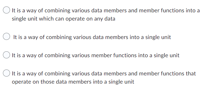 It is a way of combining various data members and member functions into a
single unit which can operate on any data
It is a way of combining various data members into a single unit
It is a way of combining various member functions into a single unit
It is a way of combining various data members and member functions that
operate on those data members into a single unit