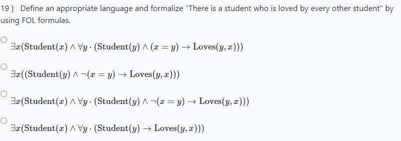 19) Define an appropriate language and formalize "There is a student who is loved by every other student" by
using FOL formulas.
Jx(Student(x) A Vy · (Student(y) ^ (x = y) → Loves(y, x)))
Jæ ((Student(y) A¬(x = y) → Loves(y, æ)))
Jæ(Student(æ) A Vy · (Student(y) ^¬(x = y) → Loves(y, æ)))
Jæ (Student(x) AVy· (Student(y) → Loves(y, æ)))
