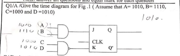 question
Q1/A /Give the time diagram for Fig .1 (Assume that A= 1010, B= 1110,
C=1000 and D=1010)
Tolo.
(A
D-
J
Q
B
10o0 C
I0IU D
CLK
Q'
K
