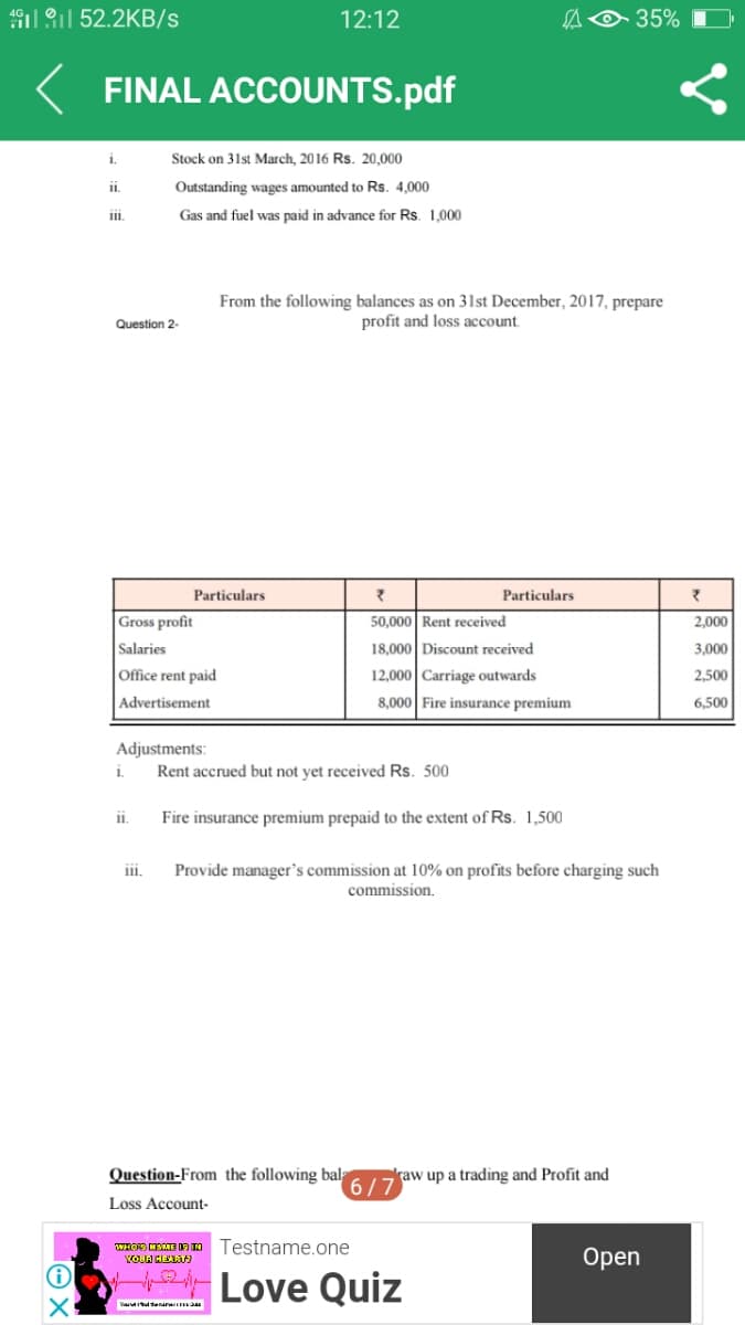 191 1 52.2KB/s
12:12
35%
FINAL ACCOUNTS.pdf
i.
Stock on 31st March, 2016 Rs. 20,000
i.
Outstanding wages amounted to Rs. 4,000
Gas and fuel was paid in advance for Rs. 1,000
From the following balances as on 31st December, 2017, prepare
profit and loss account.
Question 2-
Particulars
Particulars
Gross profit
50,000 Rent received
2,000
Salaries
18,000 Discount received
3,000
Office rent paid
12,000 Carriage outwards
2,500
Advertisement
8,000 Fire insurance premium
6,500
Adjustments:
Rent accrued but not yet received Rs. 500
i.
i.
Fire insurance premium prepaid to the extent of Rs. 1,500
Provide manager's commission at 10% on profits before charging such
commission.
iii.
Question-From the following bal
raw up a trading and Profit and
6/7
Loss Account-
WHOS CETE DA N Testname.one
YOLA HER
Оpen
Love Quiz
V tenarn
