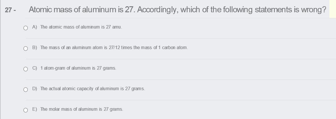 27 -
Atomic mass of aluminum is 27. Accordingly, which of the following statements is wrong?
O A) The atomic mass of aluminum is 27 amu.
O B) The mass of an aluminum atom is 27/12 times the mass of 1 carbon atom.
O C) 1 atom-gram of aluminum is 27 grams.
O D) The actual atomic capacity of aluminum is 27 grams.
O E) The molar mass of aluminum is 27 grams.
