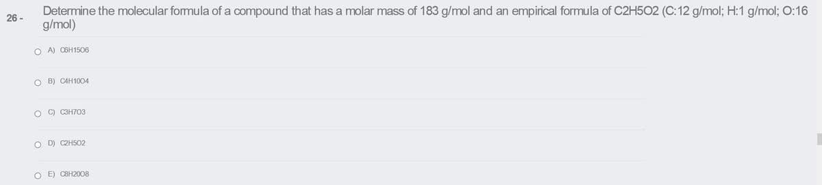 Determine the molecular fomula of a compound that has a molar mass of 183 g/mol and an empirical formula of C2H5O2 (C: 12 g/mol; H:1 g/mol; O:16
g/mol)
26 -
O A) C6H1506
O B) CAH1004
O C) C3H703
O D) C2H502
E) C8H2008
