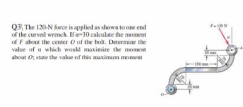 Q3 The 120-N force is applied as shown to one end
of the curved wrench. If a-30 calculate the moment
F-1N
of F about the center O of the bolt. Determine the
value of a which would maximize the moment
about O; state the value of this maximum moment
25 nm

