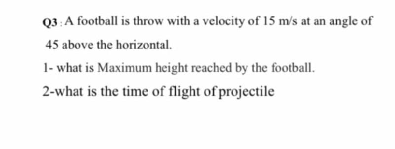 Q3:A football is throw with a velocity of 15 m/s at an angle of
45 above the horizontal.
1- what is Maximum height reached by the football.
2-what is the time of flight of projectile
