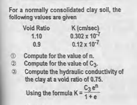 For a normally consolidated clay soil, the
following values are given
Void Ratio
K (cm/sec)
0.302 x 10-7
0.12 x 10-7
1.10
0.9
O Compute for the value of n.
O Compute for the value of C3.
3 Compute the hydraulic conductivity of
the clay at a void ratio of 0.75.
C3 en
Using the formula K =
1+e
