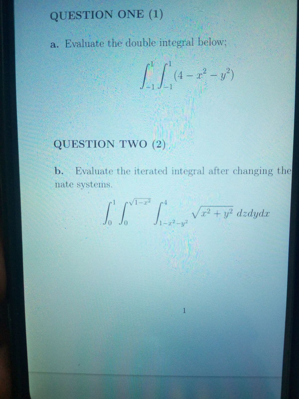 QUESTION ONE (1)
a. Evaluate the double integral below;
(4 – x²
ポージ)
1J-1
QUESTION TWO (2)
b. Evaluate the iterated integral after changing the
nate systems.
1
1-r2
V2 + y? dzdydx
1-r²-y?
1
