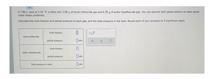 A 7.00 L tank at 3.16 °C is filled with 2.08 g of boron trifluoride gas and 6.38 g of sulfur hexafluoride gas. You can assume both gases behave as ideal gases
under these conditions.
Calculate the mole fraction and partial pressure of each gas, and the total pressure in the tank. Round each of your answers to 3 significant digits.
mole fraction:
boron trifluoride
partial pressure
atm
mole fraction
sulfur hexafuoride
partial pressure:
atm
Total pressure in tank
atm
